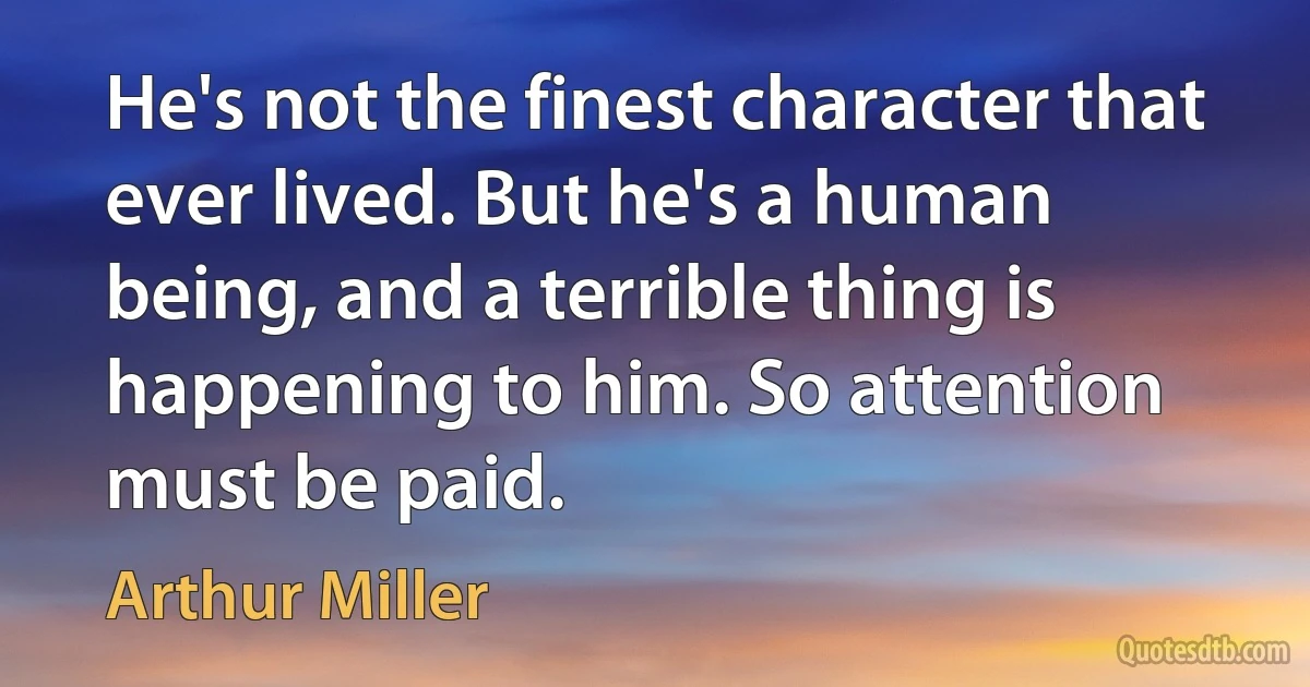 He's not the finest character that ever lived. But he's a human being, and a terrible thing is happening to him. So attention must be paid. (Arthur Miller)