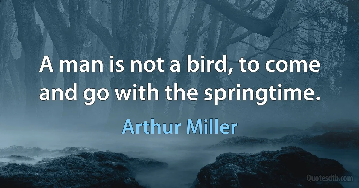 A man is not a bird, to come and go with the springtime. (Arthur Miller)