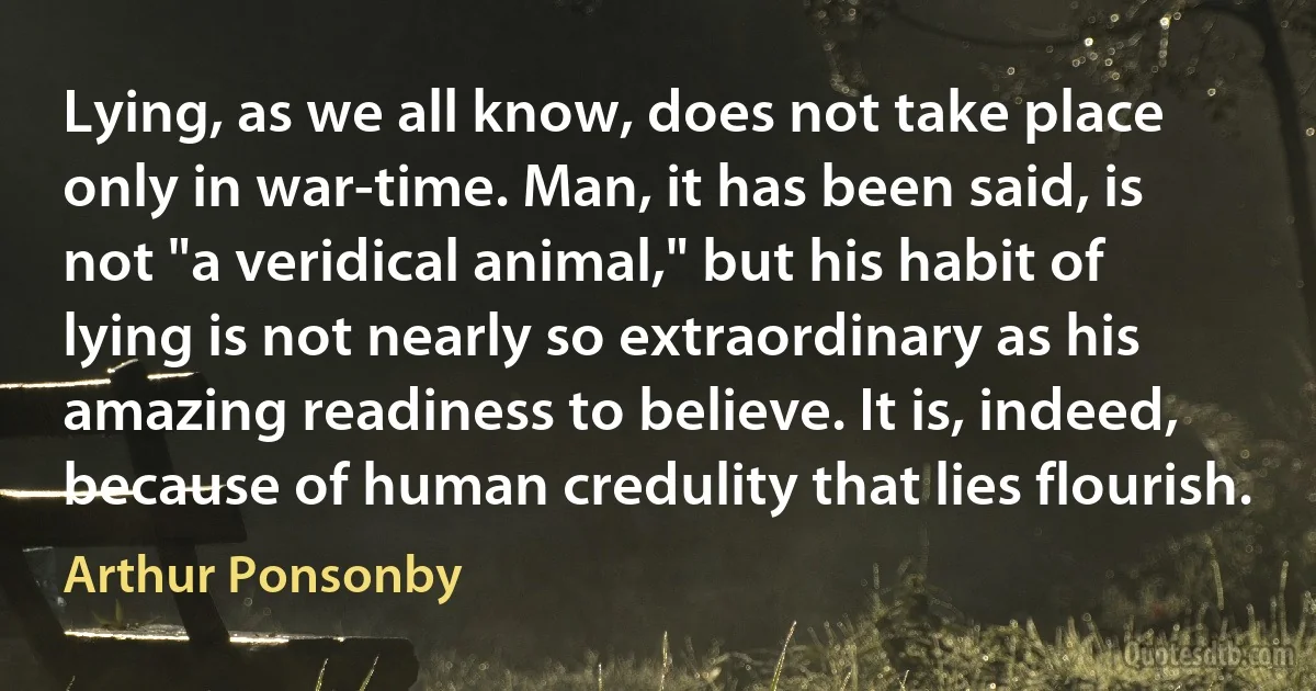 Lying, as we all know, does not take place only in war-time. Man, it has been said, is not "a veridical animal," but his habit of lying is not nearly so extraordinary as his amazing readiness to believe. It is, indeed, because of human credulity that lies flourish. (Arthur Ponsonby)