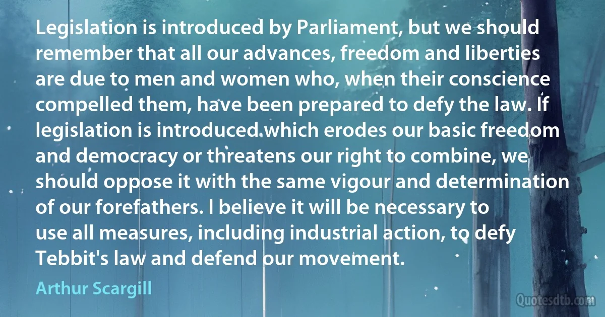 Legislation is introduced by Parliament, but we should remember that all our advances, freedom and liberties are due to men and women who, when their conscience compelled them, have been prepared to defy the law. If legislation is introduced which erodes our basic freedom and democracy or threatens our right to combine, we should oppose it with the same vigour and determination of our forefathers. I believe it will be necessary to use all measures, including industrial action, to defy Tebbit's law and defend our movement. (Arthur Scargill)