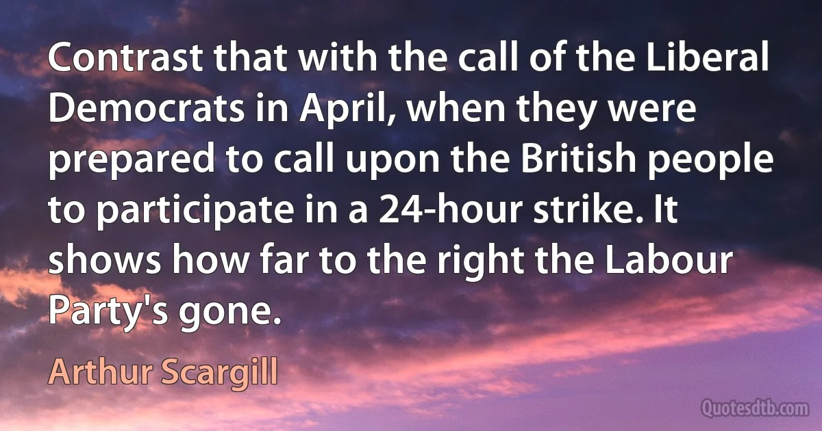 Contrast that with the call of the Liberal Democrats in April, when they were prepared to call upon the British people to participate in a 24-hour strike. It shows how far to the right the Labour Party's gone. (Arthur Scargill)