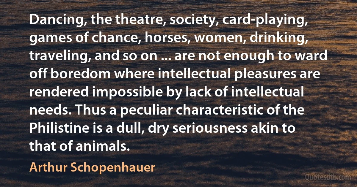 Dancing, the theatre, society, card-playing, games of chance, horses, women, drinking, traveling, and so on ... are not enough to ward off boredom where intellectual pleasures are rendered impossible by lack of intellectual needs. Thus a peculiar characteristic of the Philistine is a dull, dry seriousness akin to that of animals. (Arthur Schopenhauer)