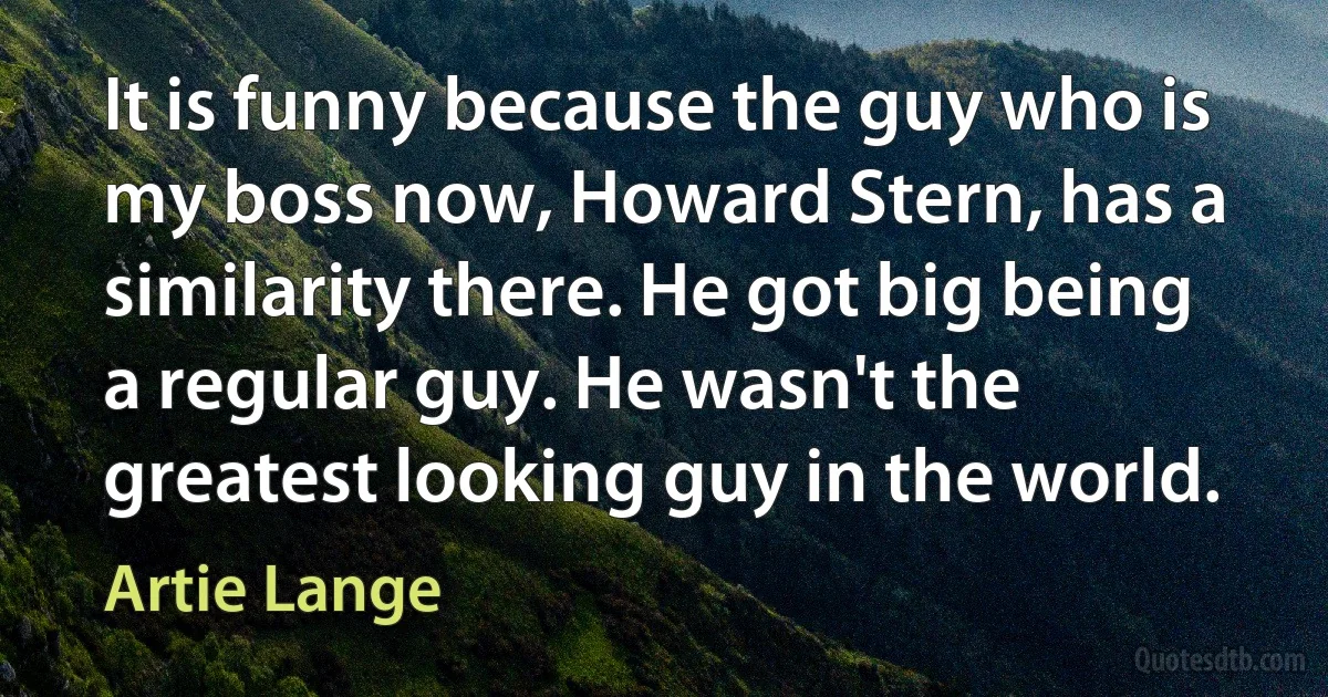 It is funny because the guy who is my boss now, Howard Stern, has a similarity there. He got big being a regular guy. He wasn't the greatest looking guy in the world. (Artie Lange)