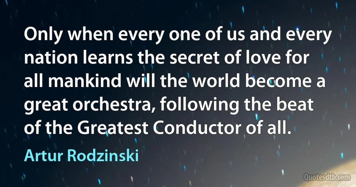 Only when every one of us and every nation learns the secret of love for all mankind will the world become a great orchestra, following the beat of the Greatest Conductor of all. (Artur Rodzinski)