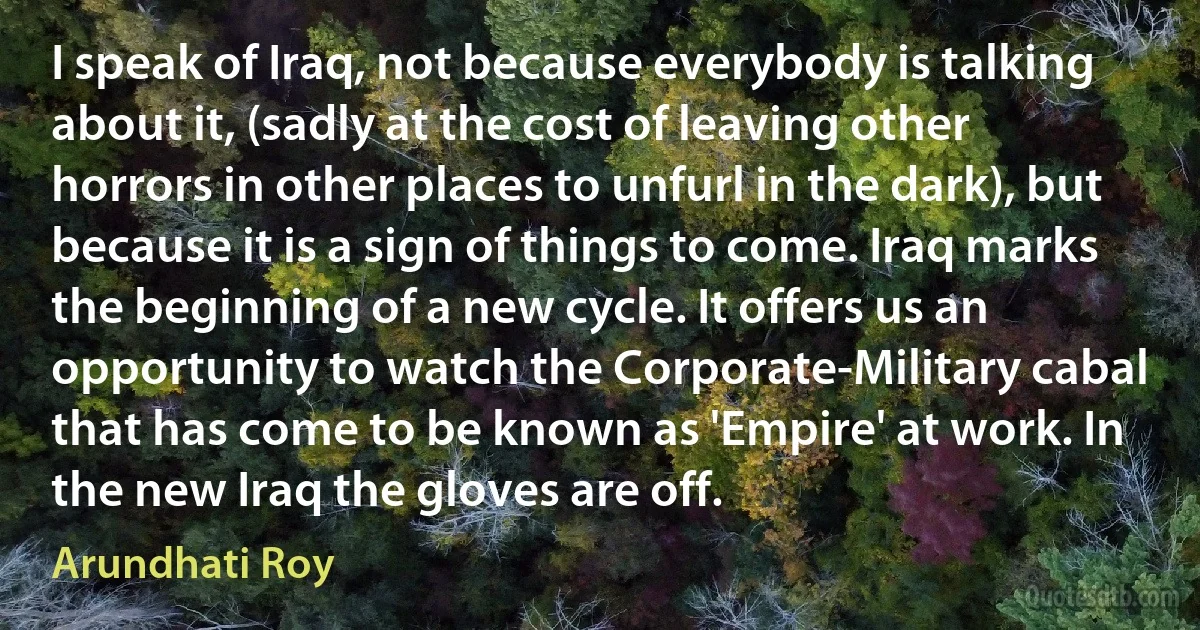 I speak of Iraq, not because everybody is talking about it, (sadly at the cost of leaving other horrors in other places to unfurl in the dark), but because it is a sign of things to come. Iraq marks the beginning of a new cycle. It offers us an opportunity to watch the Corporate-Military cabal that has come to be known as 'Empire' at work. In the new Iraq the gloves are off. (Arundhati Roy)