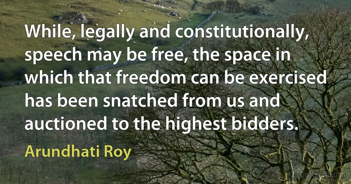 While, legally and constitutionally, speech may be free, the space in which that freedom can be exercised has been snatched from us and auctioned to the highest bidders. (Arundhati Roy)