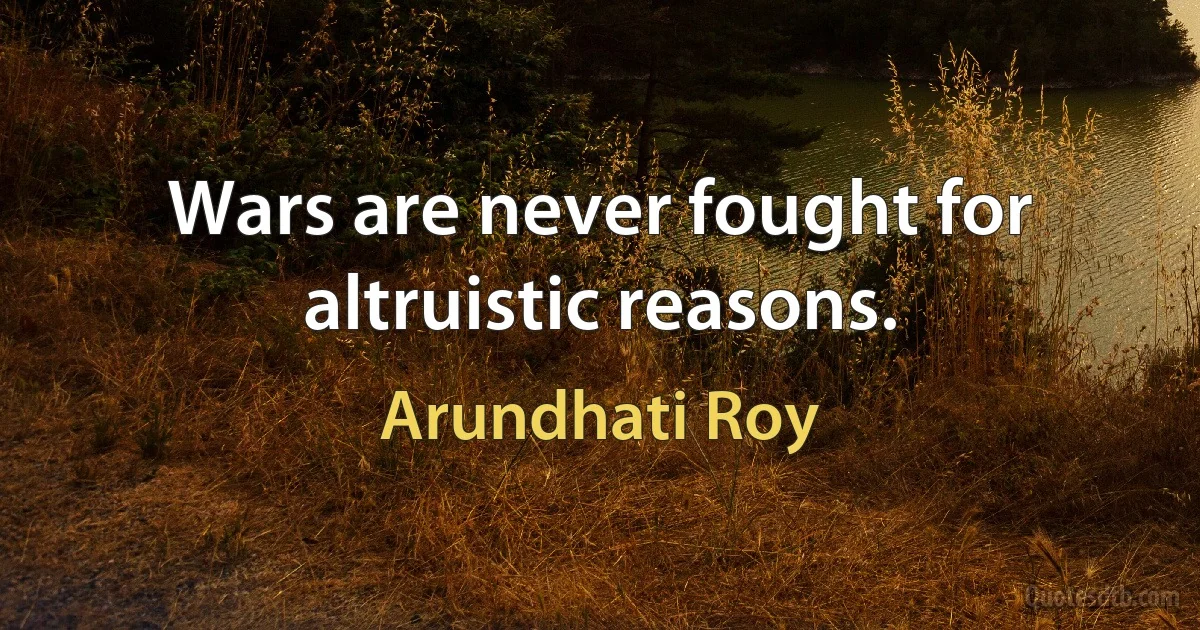 Wars are never fought for altruistic reasons. (Arundhati Roy)