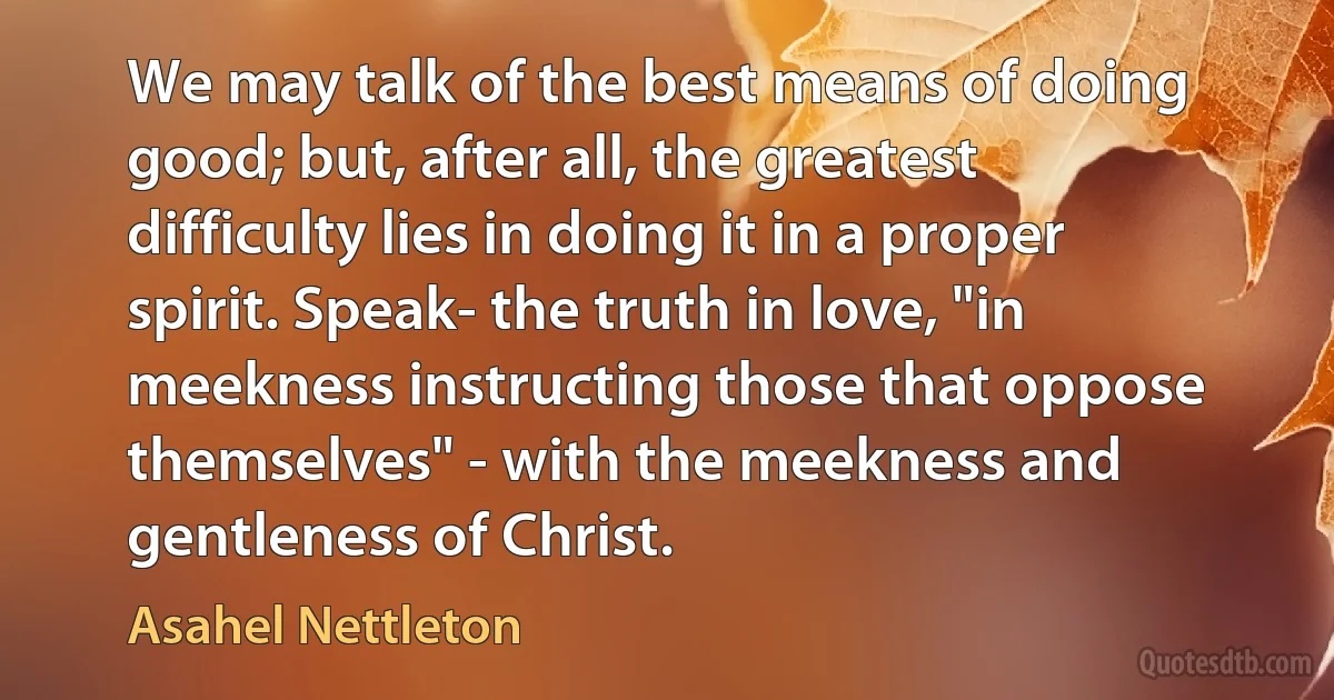 We may talk of the best means of doing good; but, after all, the greatest difficulty lies in doing it in a proper spirit. Speak- the truth in love, "in meekness instructing those that oppose themselves" - with the meekness and gentleness of Christ. (Asahel Nettleton)