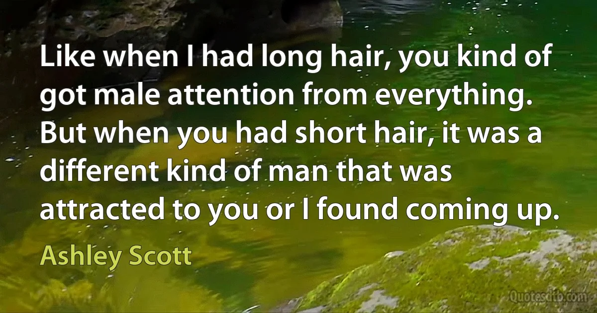 Like when I had long hair, you kind of got male attention from everything. But when you had short hair, it was a different kind of man that was attracted to you or I found coming up. (Ashley Scott)