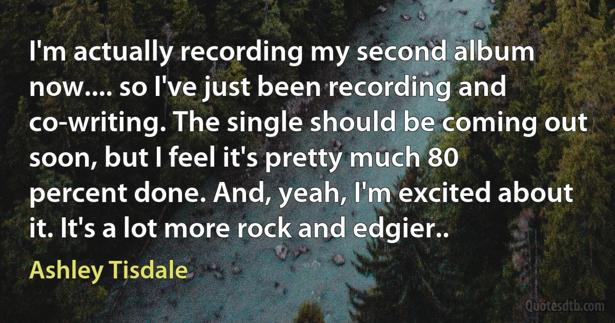 I'm actually recording my second album now.... so I've just been recording and co-writing. The single should be coming out soon, but I feel it's pretty much 80 percent done. And, yeah, I'm excited about it. It's a lot more rock and edgier.. (Ashley Tisdale)