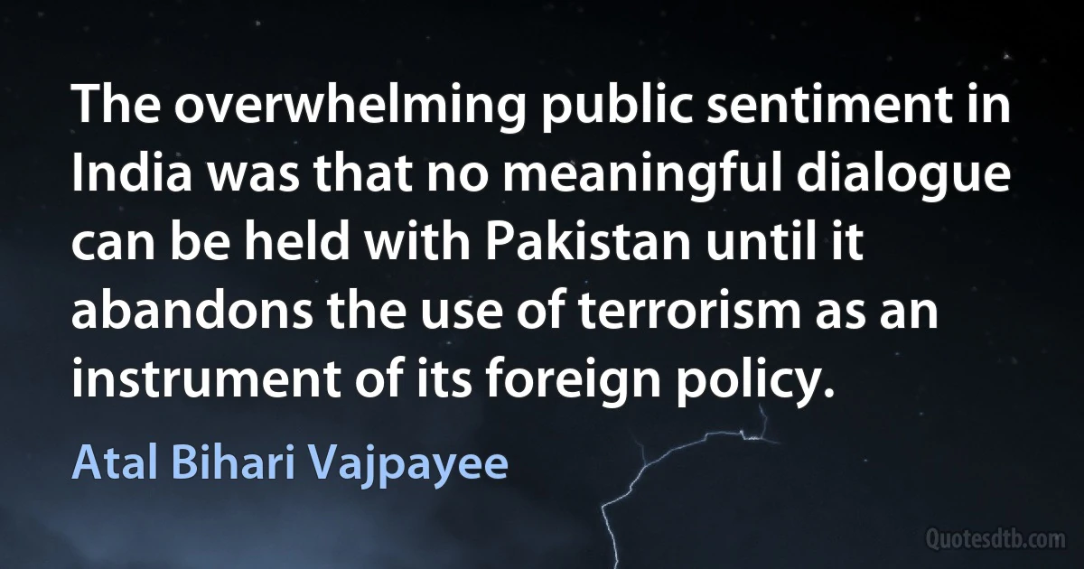 The overwhelming public sentiment in India was that no meaningful dialogue can be held with Pakistan until it abandons the use of terrorism as an instrument of its foreign policy. (Atal Bihari Vajpayee)