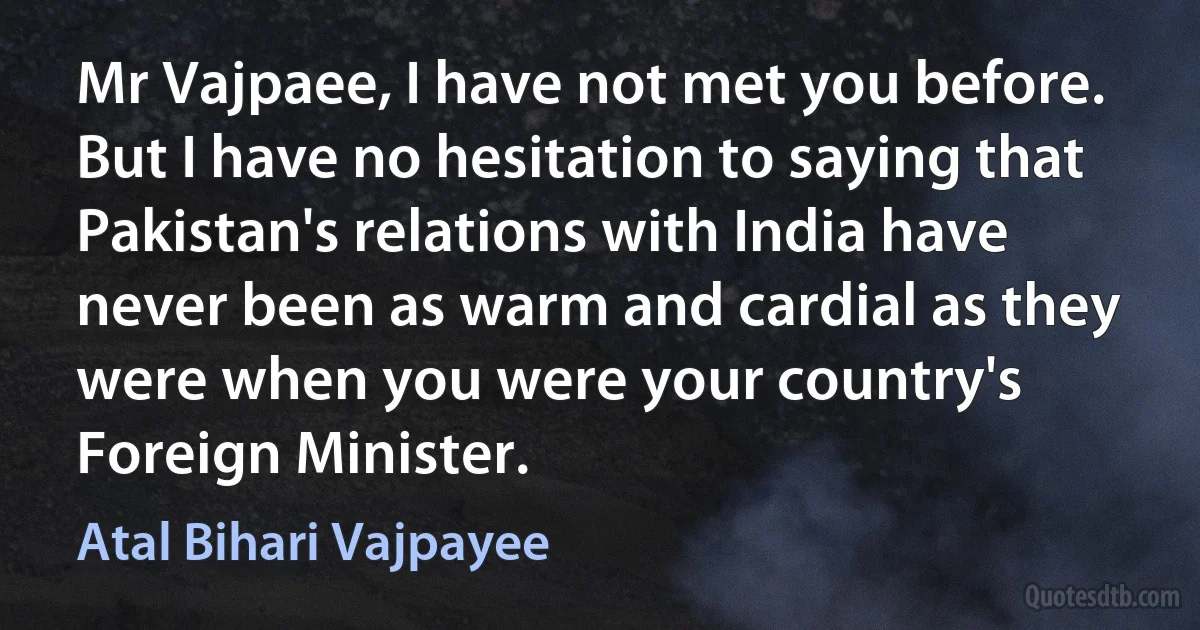 Mr Vajpaee, I have not met you before. But I have no hesitation to saying that Pakistan's relations with India have never been as warm and cardial as they were when you were your country's Foreign Minister. (Atal Bihari Vajpayee)