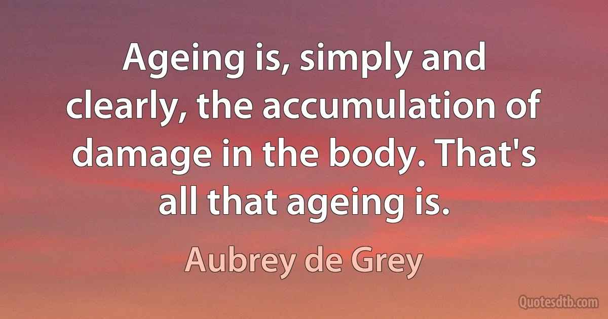 Ageing is, simply and clearly, the accumulation of damage in the body. That's all that ageing is. (Aubrey de Grey)