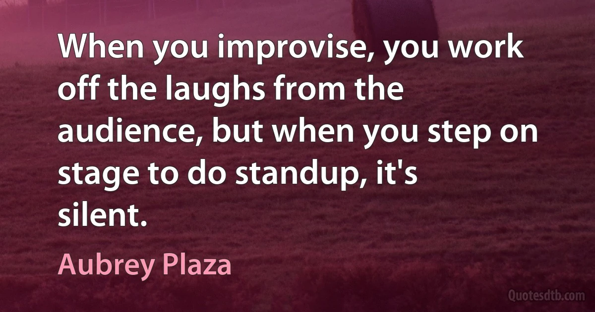 When you improvise, you work off the laughs from the audience, but when you step on stage to do standup, it's silent. (Aubrey Plaza)