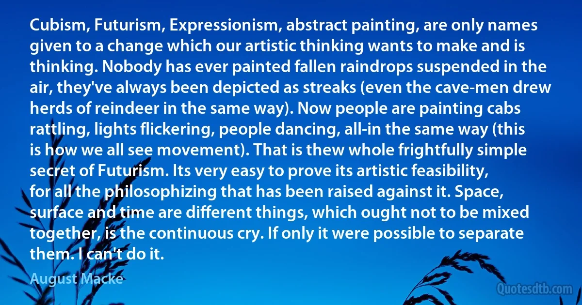 Cubism, Futurism, Expressionism, abstract painting, are only names given to a change which our artistic thinking wants to make and is thinking. Nobody has ever painted fallen raindrops suspended in the air, they've always been depicted as streaks (even the cave-men drew herds of reindeer in the same way). Now people are painting cabs rattling, lights flickering, people dancing, all-in the same way (this is how we all see movement). That is thew whole frightfully simple secret of Futurism. Its very easy to prove its artistic feasibility, for all the philosophizing that has been raised against it. Space, surface and time are different things, which ought not to be mixed together, is the continuous cry. If only it were possible to separate them. I can't do it. (August Macke)