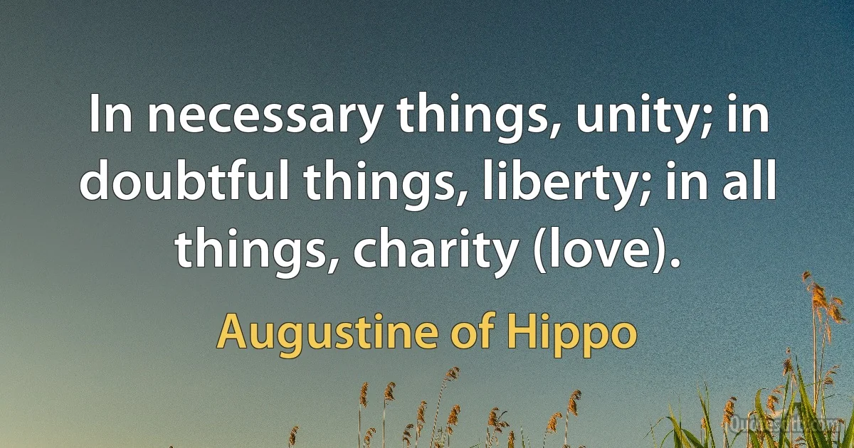 In necessary things, unity; in doubtful things, liberty; in all things, charity (love). (Augustine of Hippo)