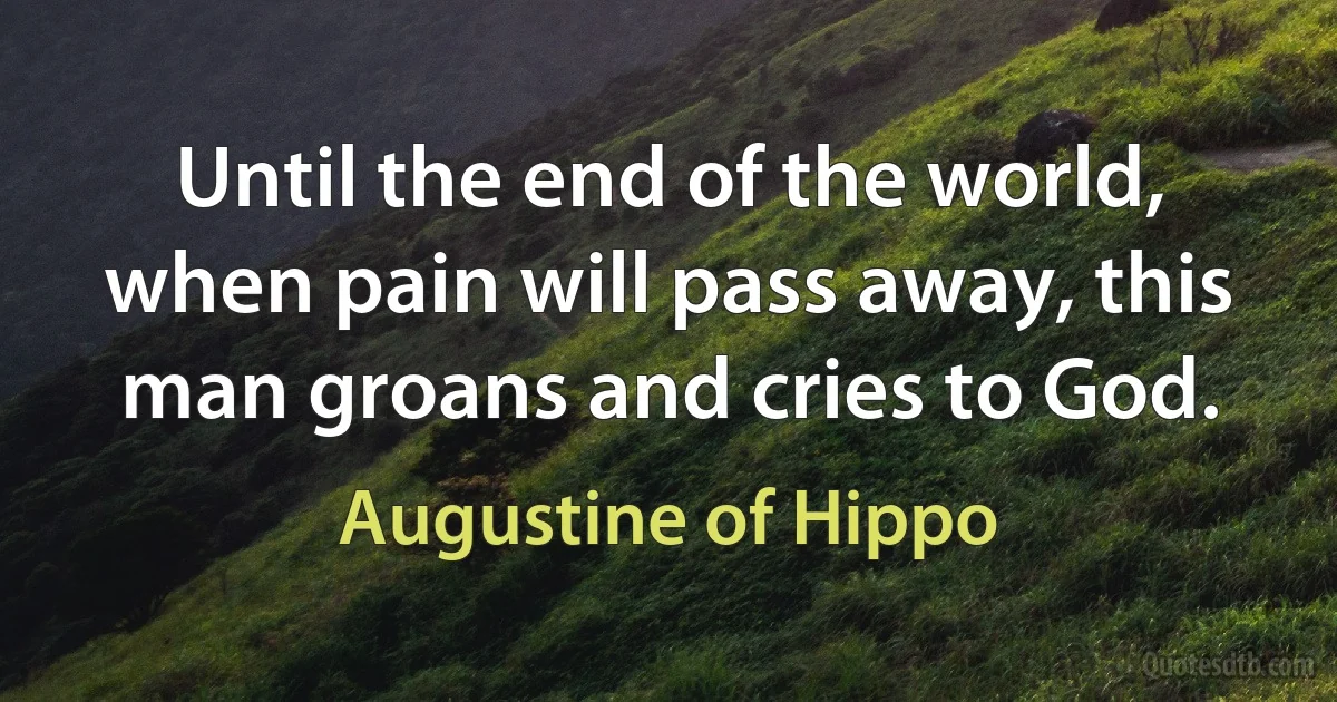 Until the end of the world, when pain will pass away, this man groans and cries to God. (Augustine of Hippo)