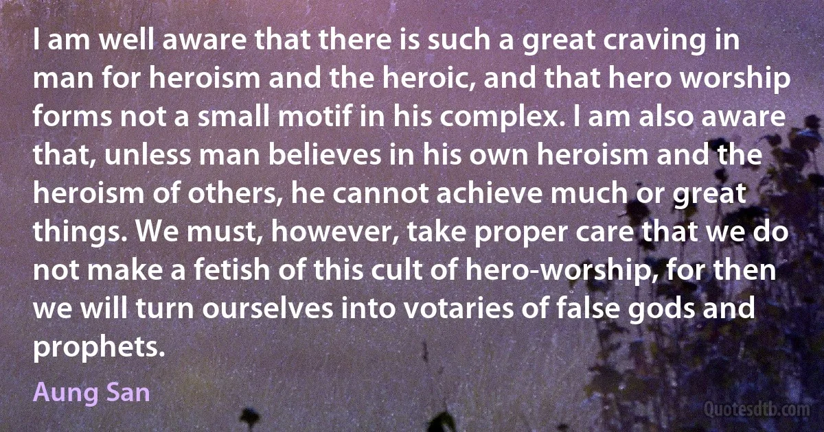 I am well aware that there is such a great craving in man for heroism and the heroic, and that hero worship forms not a small motif in his complex. I am also aware that, unless man believes in his own heroism and the heroism of others, he cannot achieve much or great things. We must, however, take proper care that we do not make a fetish of this cult of hero-worship, for then we will turn ourselves into votaries of false gods and prophets. (Aung San)