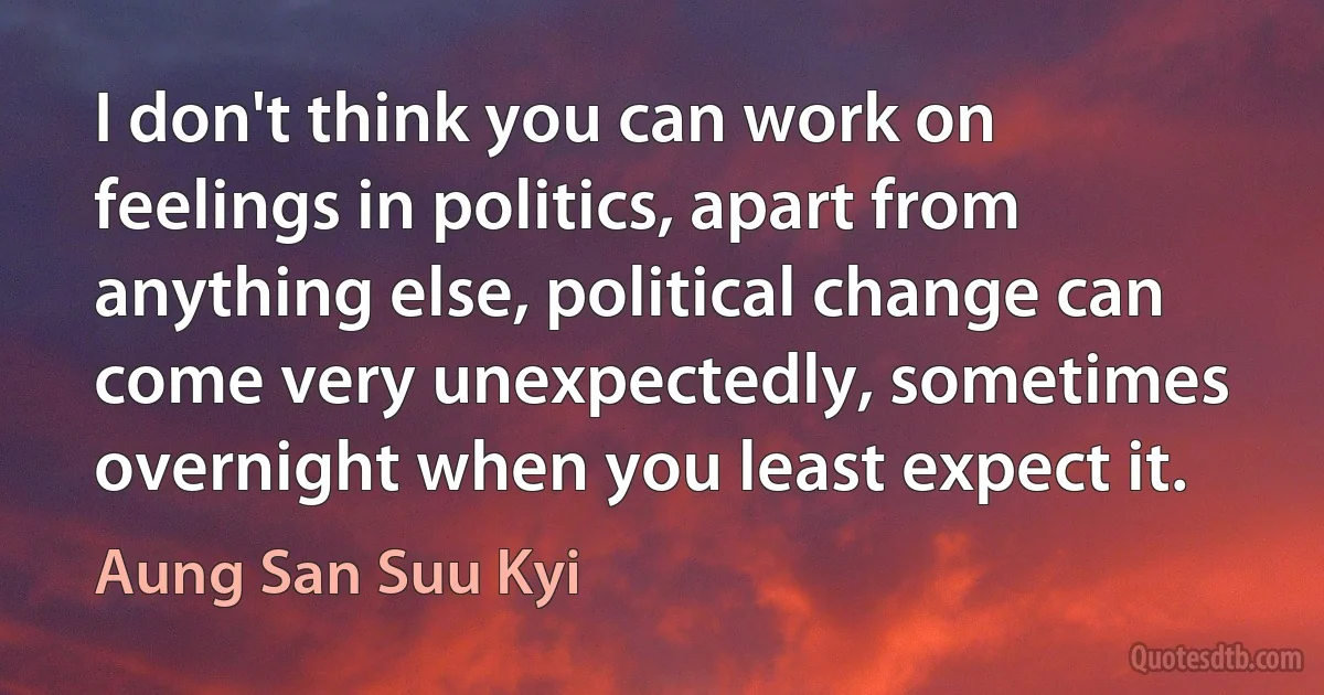 I don't think you can work on feelings in politics, apart from anything else, political change can come very unexpectedly, sometimes overnight when you least expect it. (Aung San Suu Kyi)