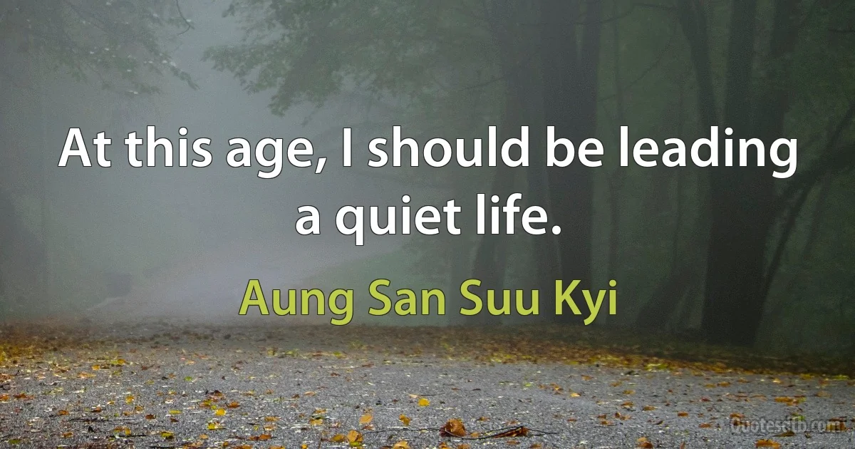 At this age, I should be leading a quiet life. (Aung San Suu Kyi)