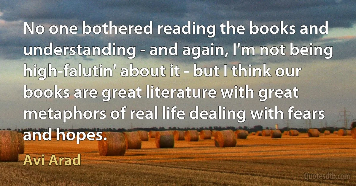 No one bothered reading the books and understanding - and again, I'm not being high-falutin' about it - but I think our books are great literature with great metaphors of real life dealing with fears and hopes. (Avi Arad)