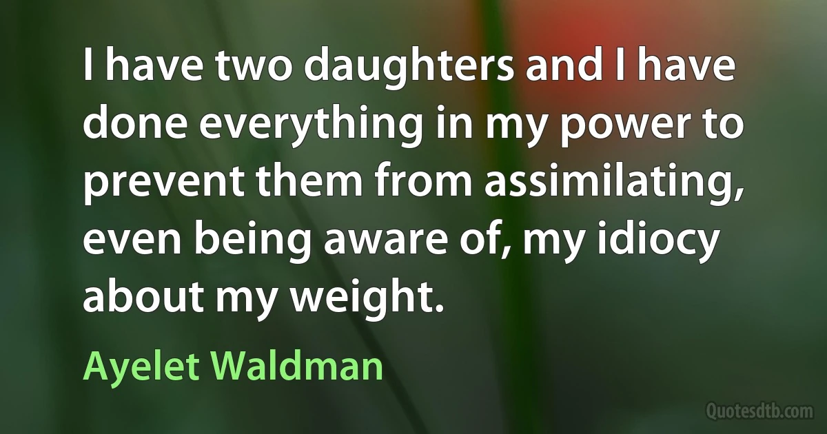 I have two daughters and I have done everything in my power to prevent them from assimilating, even being aware of, my idiocy about my weight. (Ayelet Waldman)