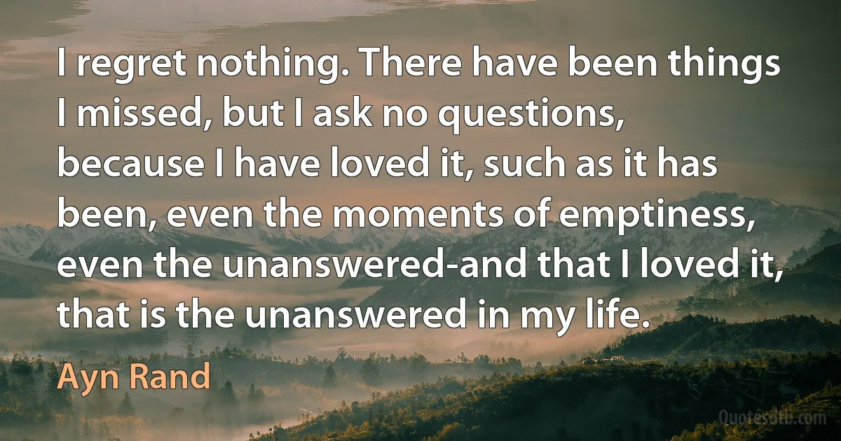 I regret nothing. There have been things I missed, but I ask no questions, because I have loved it, such as it has been, even the moments of emptiness, even the unanswered-and that I loved it, that is the unanswered in my life. (Ayn Rand)