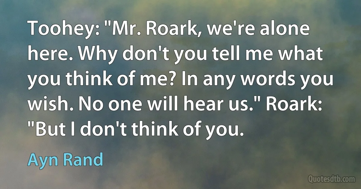 Toohey: "Mr. Roark, we're alone here. Why don't you tell me what you think of me? In any words you wish. No one will hear us." Roark: "But I don't think of you. (Ayn Rand)