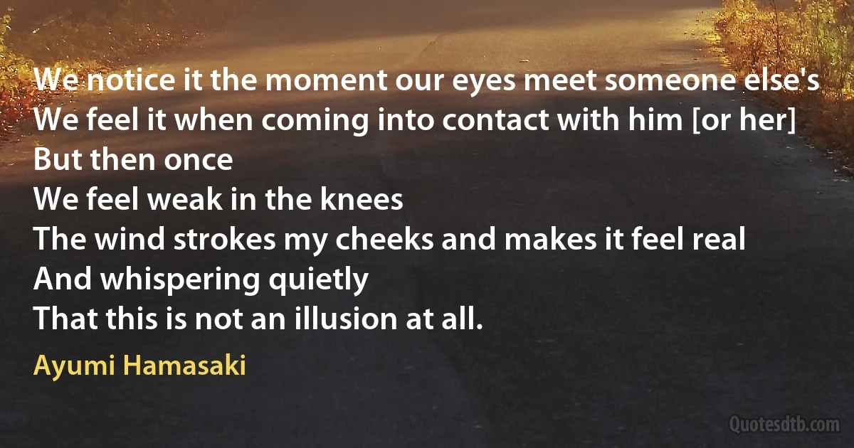 We notice it the moment our eyes meet someone else's
We feel it when coming into contact with him [or her]
But then once
We feel weak in the knees
The wind strokes my cheeks and makes it feel real
And whispering quietly
That this is not an illusion at all. (Ayumi Hamasaki)