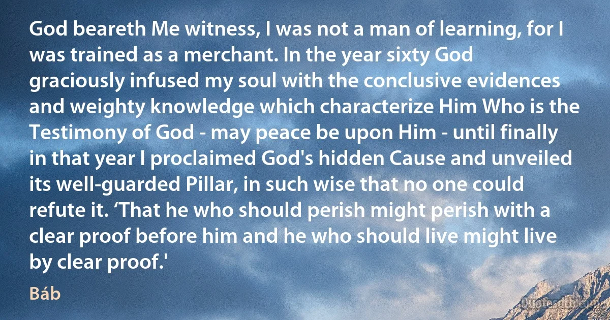 God beareth Me witness, I was not a man of learning, for I was trained as a merchant. In the year sixty God graciously infused my soul with the conclusive evidences and weighty knowledge which characterize Him Who is the Testimony of God - may peace be upon Him - until finally in that year I proclaimed God's hidden Cause and unveiled its well-guarded Pillar, in such wise that no one could refute it. ‘That he who should perish might perish with a clear proof before him and he who should live might live by clear proof.' (Báb)