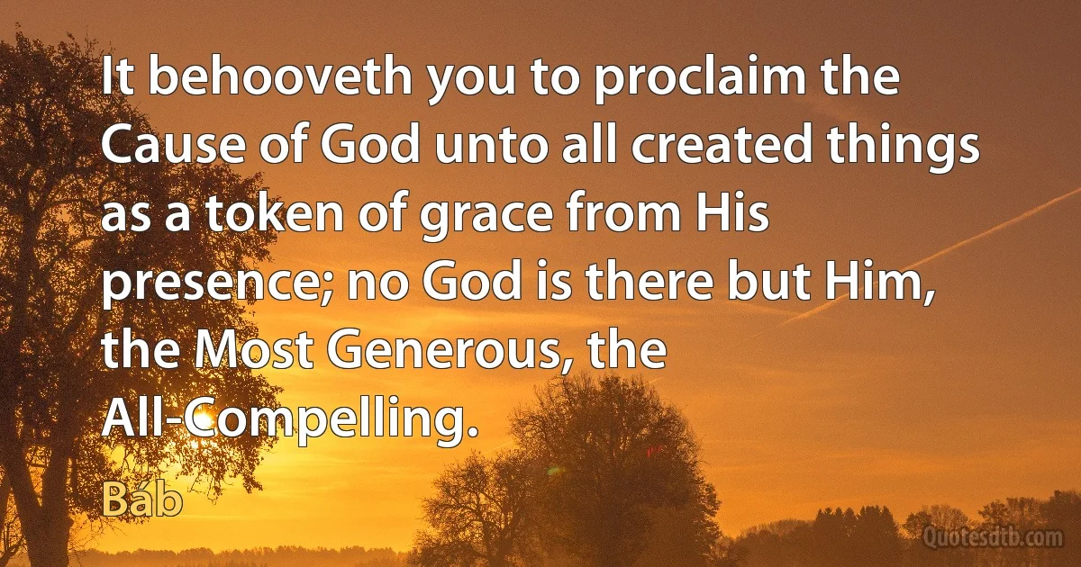 It behooveth you to proclaim the Cause of God unto all created things as a token of grace from His presence; no God is there but Him, the Most Generous, the All-Compelling. (Báb)