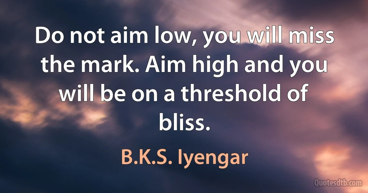 Do not aim low, you will miss the mark. Aim high and you will be on a threshold of bliss. (B.K.S. Iyengar)