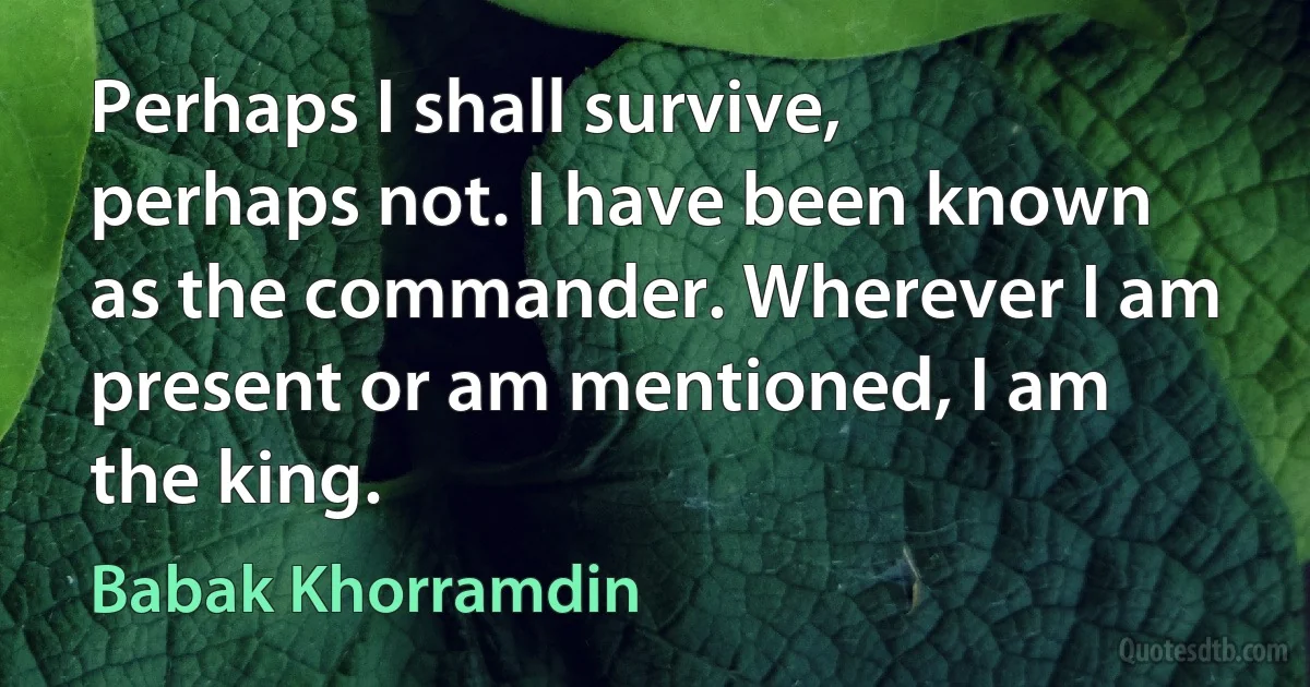 Perhaps I shall survive, perhaps not. I have been known as the commander. Wherever I am present or am mentioned, I am the king. (Babak Khorramdin)