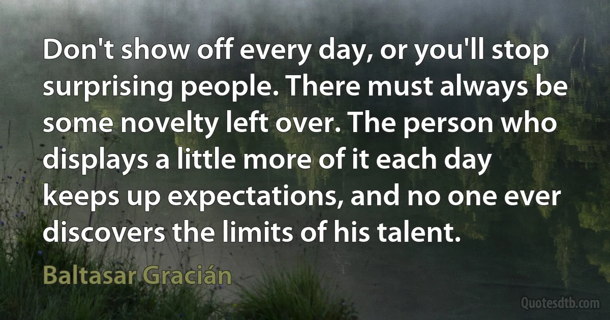 Don't show off every day, or you'll stop surprising people. There must always be some novelty left over. The person who displays a little more of it each day keeps up expectations, and no one ever discovers the limits of his talent. (Baltasar Gracián)