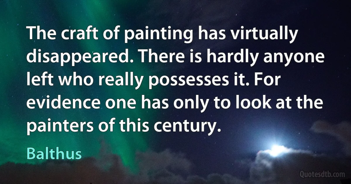 The craft of painting has virtually disappeared. There is hardly anyone left who really possesses it. For evidence one has only to look at the painters of this century. (Balthus)
