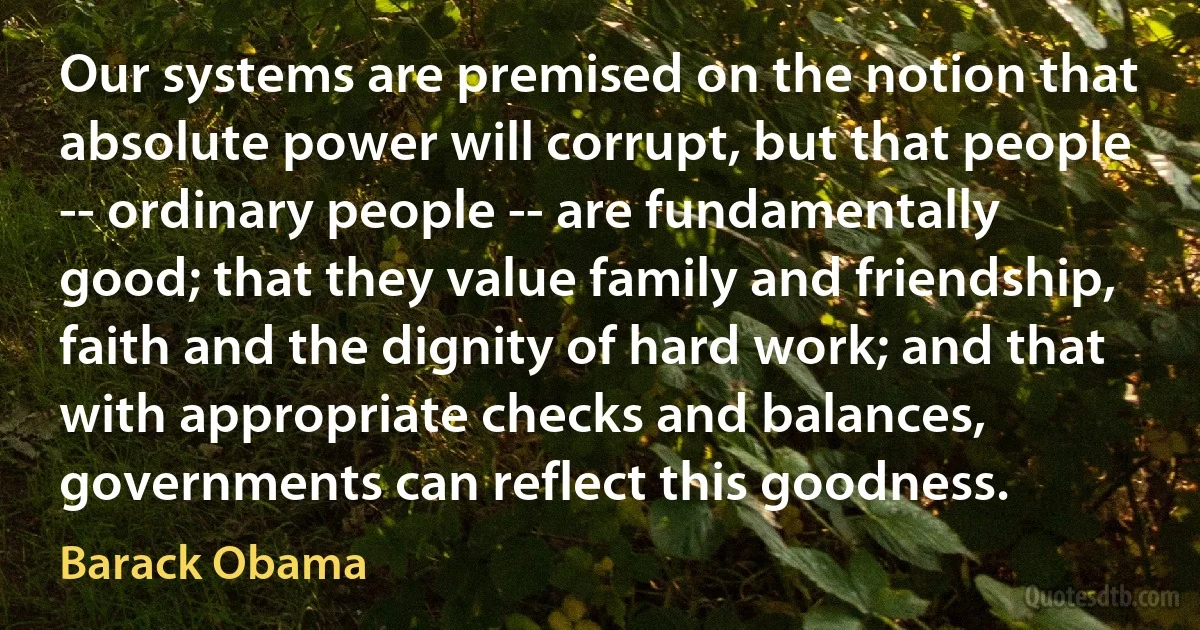 Our systems are premised on the notion that absolute power will corrupt, but that people -- ordinary people -- are fundamentally good; that they value family and friendship, faith and the dignity of hard work; and that with appropriate checks and balances, governments can reflect this goodness. (Barack Obama)