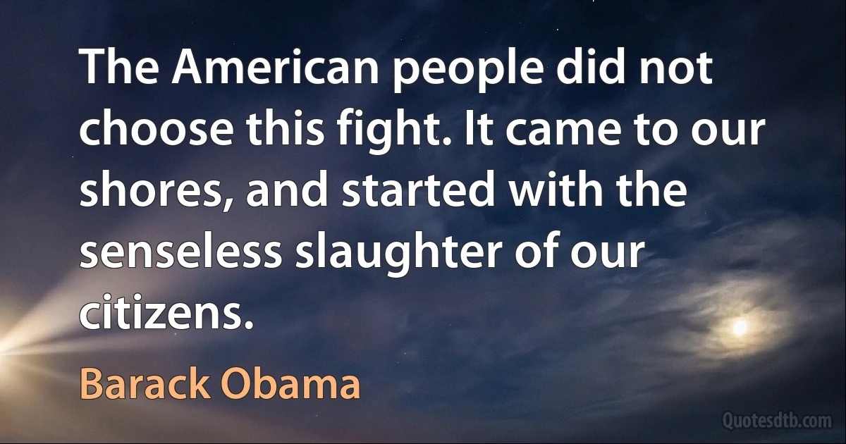 The American people did not choose this fight. It came to our shores, and started with the senseless slaughter of our citizens. (Barack Obama)