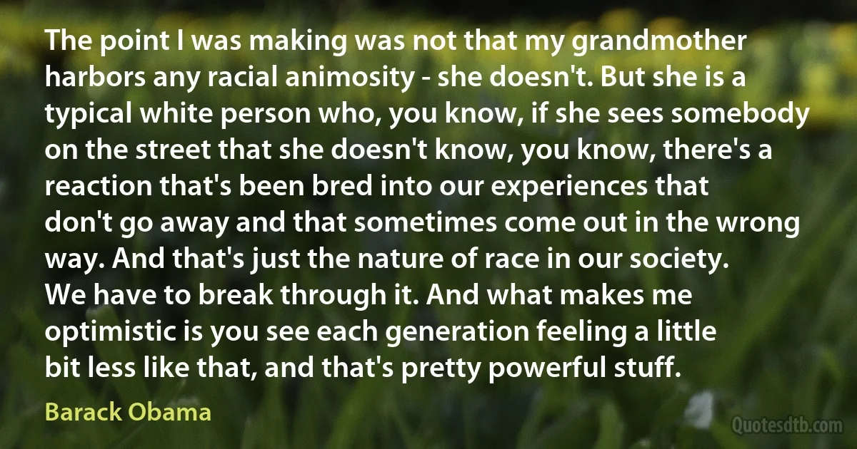 The point I was making was not that my grandmother harbors any racial animosity - she doesn't. But she is a typical white person who, you know, if she sees somebody on the street that she doesn't know, you know, there's a reaction that's been bred into our experiences that don't go away and that sometimes come out in the wrong way. And that's just the nature of race in our society. We have to break through it. And what makes me optimistic is you see each generation feeling a little bit less like that, and that's pretty powerful stuff. (Barack Obama)