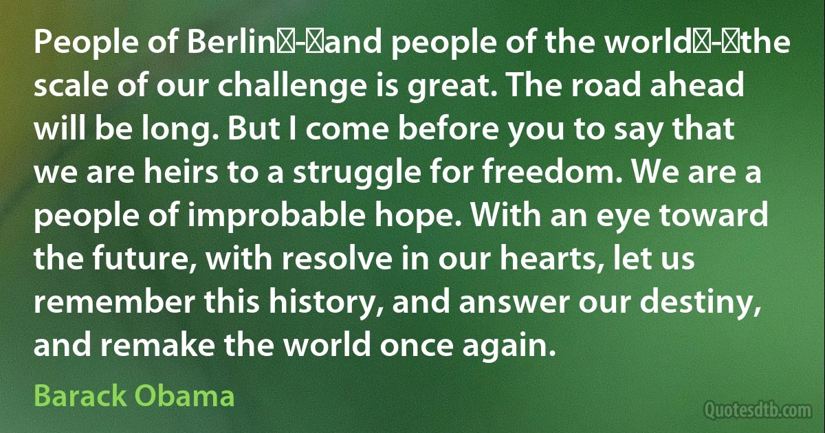 People of Berlin - and people of the world - the scale of our challenge is great. The road ahead will be long. But I come before you to say that we are heirs to a struggle for freedom. We are a people of improbable hope. With an eye toward the future, with resolve in our hearts, let us remember this history, and answer our destiny, and remake the world once again. (Barack Obama)