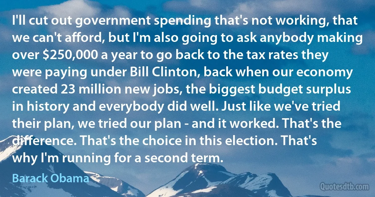 I'll cut out government spending that's not working, that we can't afford, but I'm also going to ask anybody making over $250,000 a year to go back to the tax rates they were paying under Bill Clinton, back when our economy created 23 million new jobs, the biggest budget surplus in history and everybody did well. Just like we've tried their plan, we tried our plan - and it worked. That's the difference. That's the choice in this election. That's why I'm running for a second term. (Barack Obama)