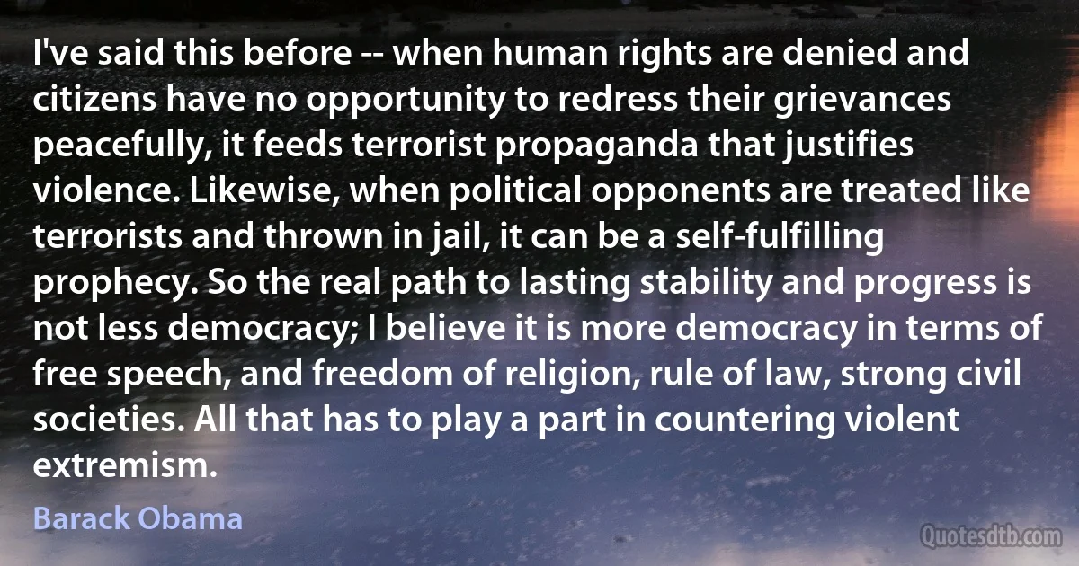 I've said this before -- when human rights are denied and citizens have no opportunity to redress their grievances peacefully, it feeds terrorist propaganda that justifies violence. Likewise, when political opponents are treated like terrorists and thrown in jail, it can be a self-fulfilling prophecy. So the real path to lasting stability and progress is not less democracy; I believe it is more democracy in terms of free speech, and freedom of religion, rule of law, strong civil societies. All that has to play a part in countering violent extremism. (Barack Obama)