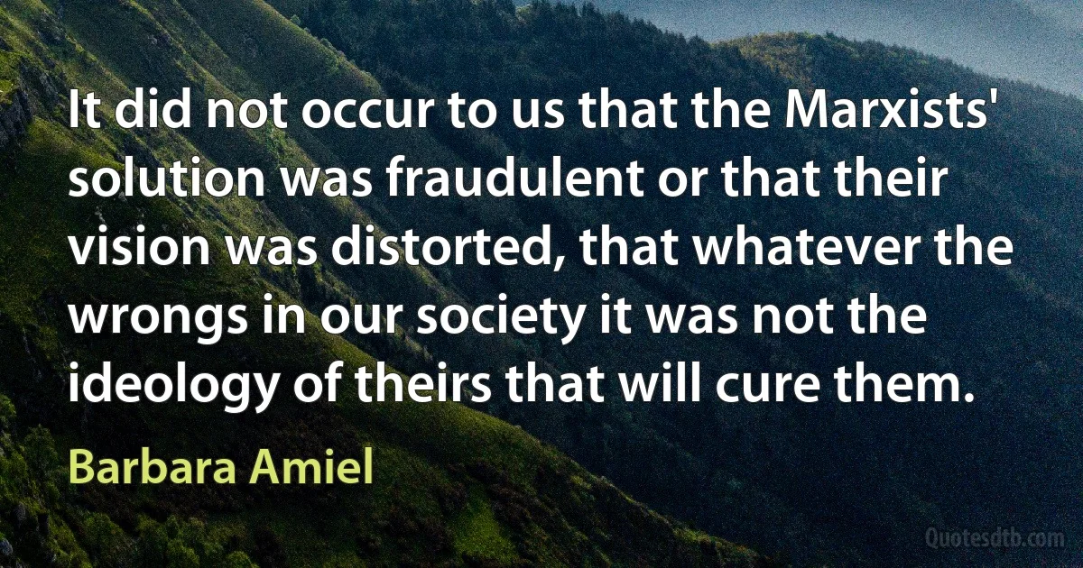 It did not occur to us that the Marxists' solution was fraudulent or that their vision was distorted, that whatever the wrongs in our society it was not the ideology of theirs that will cure them. (Barbara Amiel)