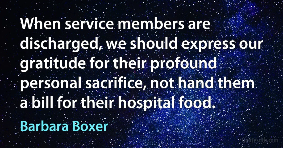 When service members are discharged, we should express our gratitude for their profound personal sacrifice, not hand them a bill for their hospital food. (Barbara Boxer)