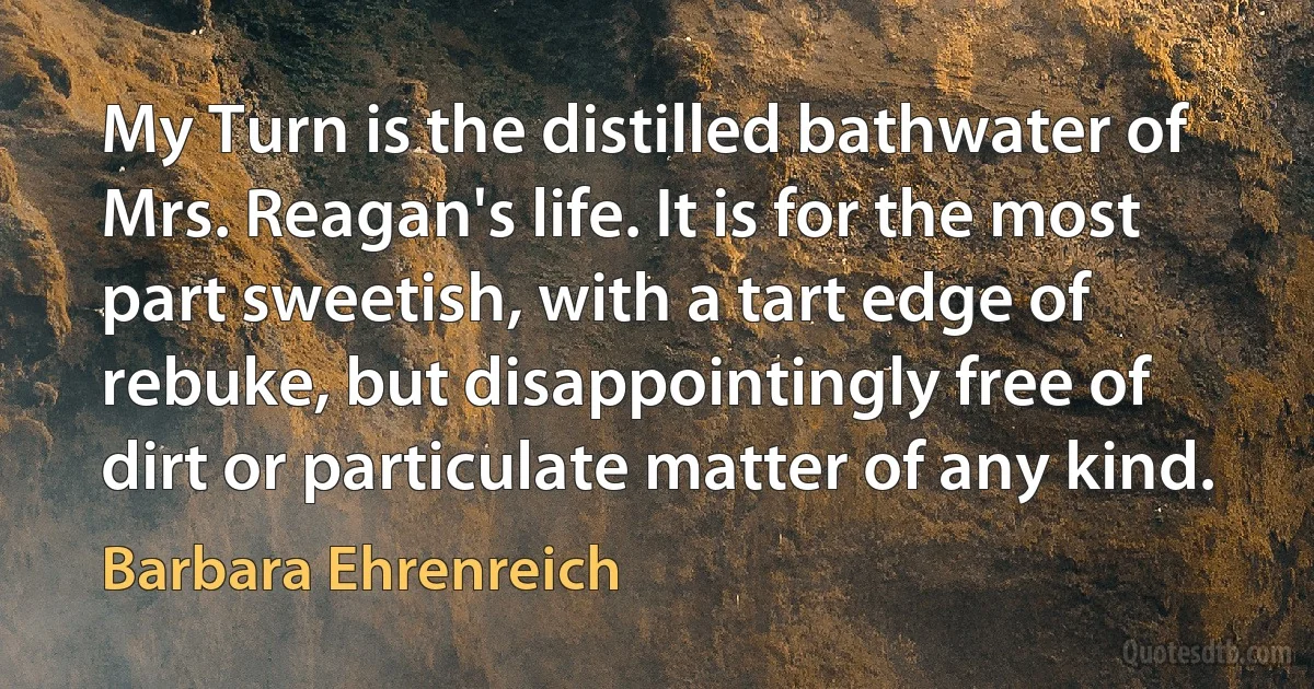 My Turn is the distilled bathwater of Mrs. Reagan's life. It is for the most part sweetish, with a tart edge of rebuke, but disappointingly free of dirt or particulate matter of any kind. (Barbara Ehrenreich)