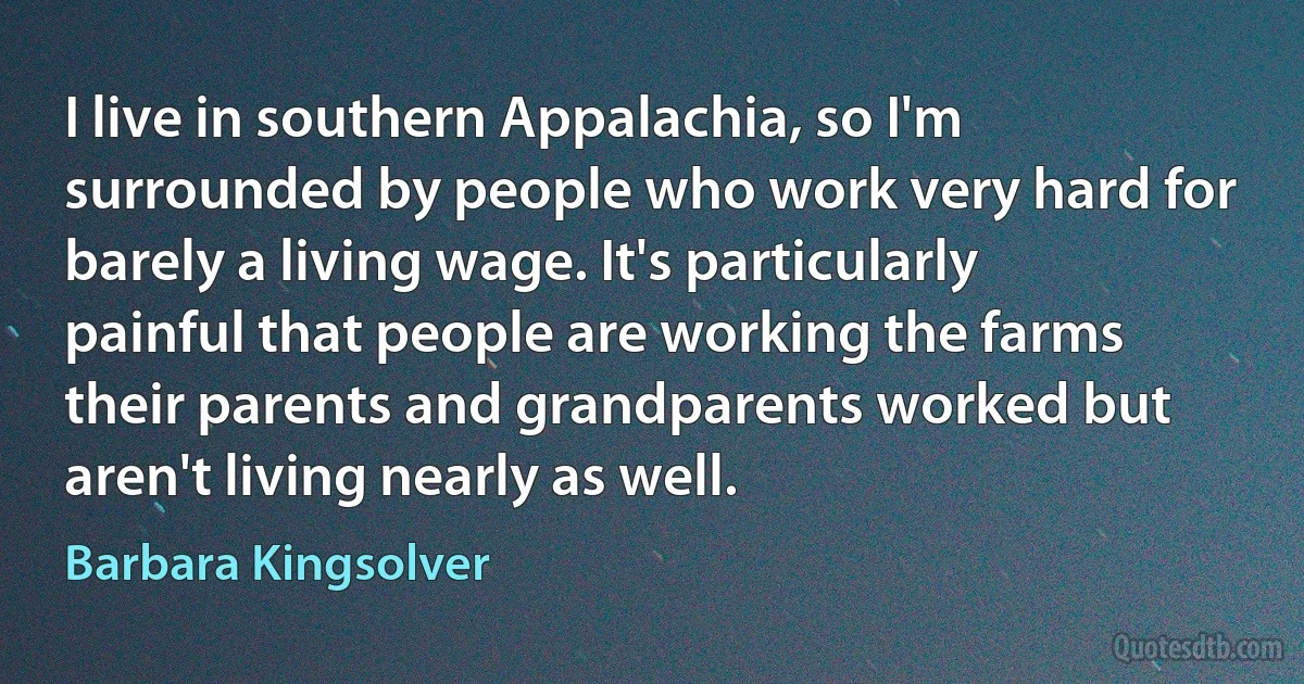 I live in southern Appalachia, so I'm surrounded by people who work very hard for barely a living wage. It's particularly painful that people are working the farms their parents and grandparents worked but aren't living nearly as well. (Barbara Kingsolver)