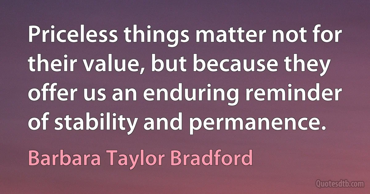 Priceless things matter not for their value, but because they offer us an enduring reminder of stability and permanence. (Barbara Taylor Bradford)