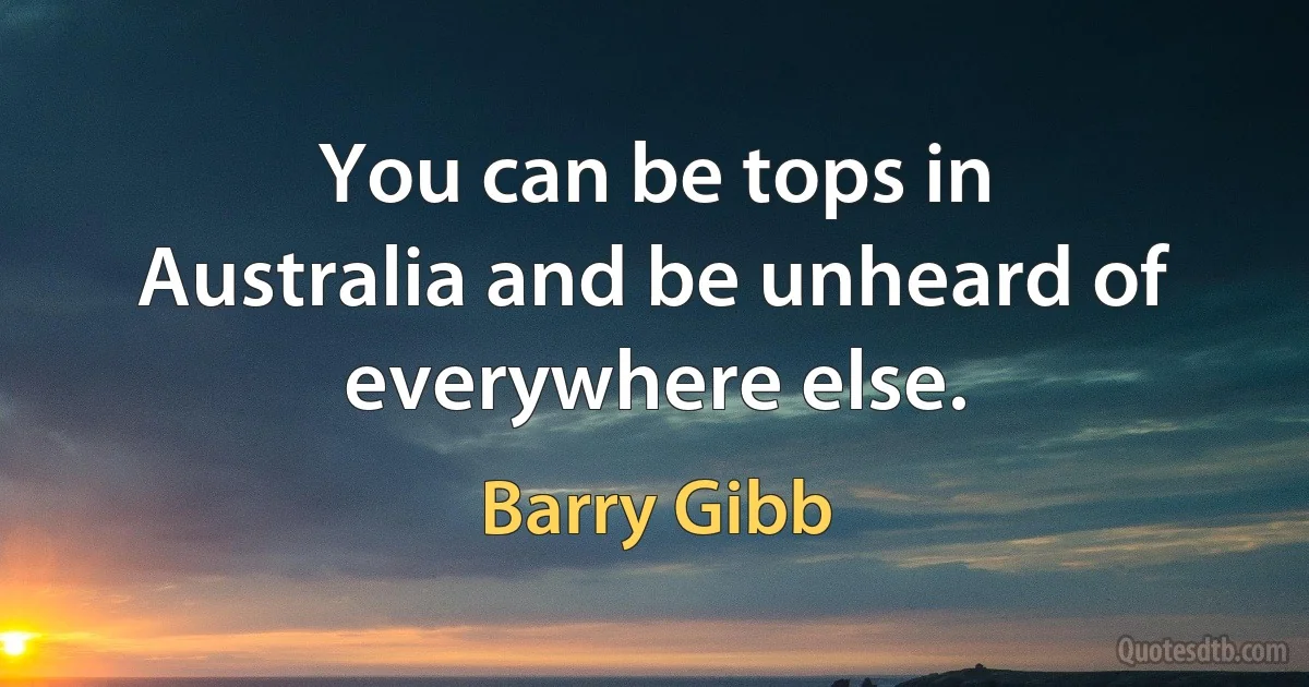 You can be tops in Australia and be unheard of everywhere else. (Barry Gibb)