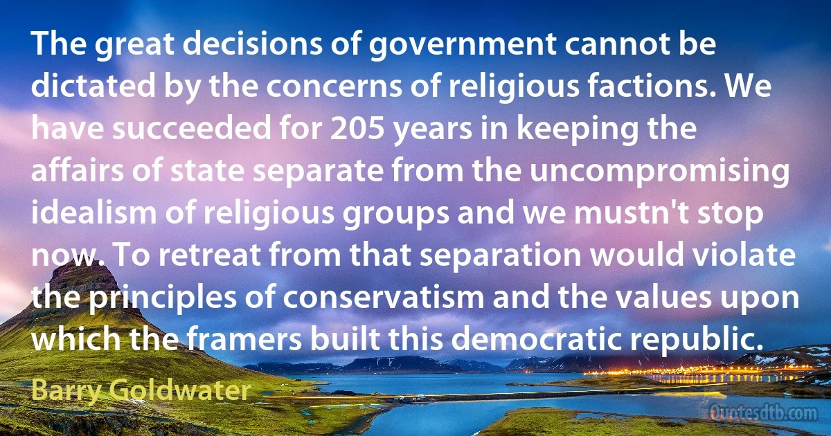 The great decisions of government cannot be dictated by the concerns of religious factions. We have succeeded for 205 years in keeping the affairs of state separate from the uncompromising idealism of religious groups and we mustn't stop now. To retreat from that separation would violate the principles of conservatism and the values upon which the framers built this democratic republic. (Barry Goldwater)