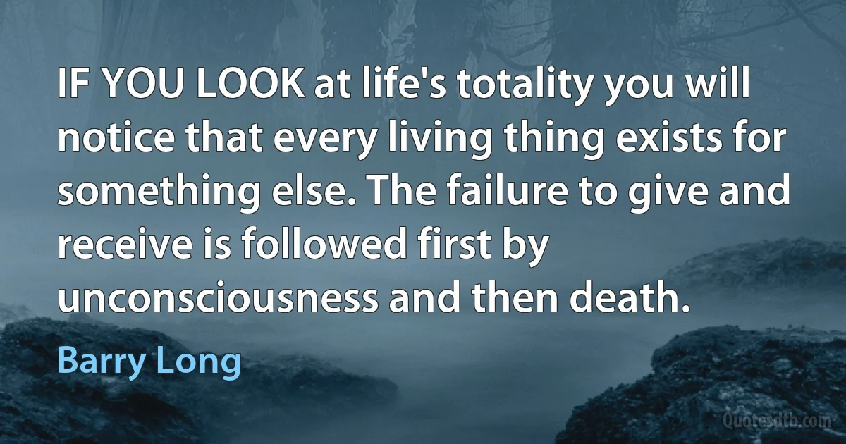 IF YOU LOOK at life's totality you will notice that every living thing exists for something else. The failure to give and receive is followed first by unconsciousness and then death. (Barry Long)