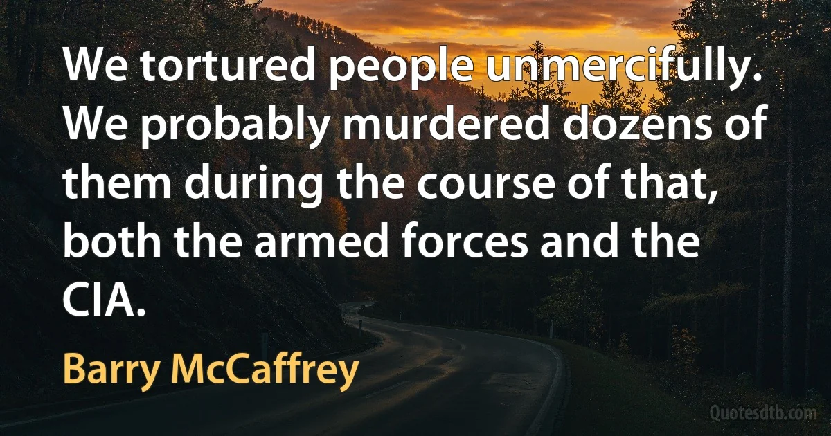 We tortured people unmercifully. We probably murdered dozens of them during the course of that, both the armed forces and the CIA. (Barry McCaffrey)